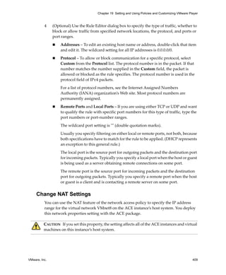 VMware, Inc. 409
Chapter 19 Setting and Using Policies and Customizing VMware Player
4 (Optional) Use the Rule Editor dialog box to specify the type of traffic, whether to 
block or allow traffic from specified network locations, the protocol, and ports or 
port ranges.
 Addresses – To edit an existing host name or address, double‐click that item 
and edit it. The wildcard setting for all IP addresses is 0.0.0.0/0. 
 Protocol – To allow or block communication for a specific protocol, select 
Custom from the Protocol list. The protocol number is in the packet. If that 
number matches the number supplied in the Custom field, the packet is 
allowed or blocked as the rule specifies. The protocol number is used in the 
protocol field of IPv4 packets. 
For a list of protocol numbers, see the Internet Assigned Numbers 
Authority (IANA) organization’s Web site. Most protocol numbers are 
permanently assigned. 
 Remote Ports and Local Ports – If you are using either TCP or UDP and want 
to qualify the rule with specific port numbers for this type of traffic, type the 
port numbers or port‐number ranges. 
The wildcard port setting is ʺʺ (double quotation marks).
Usually you specify filtering on either local or remote ports, not both, because 
both specifications have to match for the rule to be applied. (DHCP represents 
an exception to this general rule.)
The local port is the source port for outgoing packets and the destination port 
for incoming packets. Typically you specify a local port when the host or guest 
is being used as a server obtaining remote connections on some port.
The remote port is the source port for incoming packets and the destination 
port for outgoing packets. Typically you specify a remote port when the host 
or guest is a client and is contacting a remote server on some port.
Change NAT Settings
You can use the NAT feature of the network access policy to specify the IP address 
range for the virtual network VMnet8 on the ACE instance’s host system. You deploy 
this network properties setting with the ACE package. 
CAUTION   If you set this property, the setting affects all of the ACE instances and virtual 
machines on this instance’s host system.
 