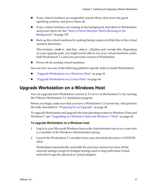 VMware, Inc. 41
Chapter 2 Installing and Upgrading VMware Workstation
 If any virtual machines are suspended, resume them, shut down the guest 
operating systems, and power them off.
 If any virtual machines are running in the background, start them in Workstation 
and power them off. See “Start a Virtual Machine That Is Running in the 
Background” on page 147.
 Back up the virtual machines by making backup copies of all the files in the virtual 
machine directories. 
This includes .vmdk or .dsk files, .vmx or .cfg files, and .nvram files. Depending 
on your upgrade path, you might not be able to run your virtual machines under 
both Workstation 7.x and your previous version of Workstation.
 Power off all running virtual machines.
You can now use one of the following platform‐specific tasks to install Workstation:
 “Upgrade Workstation on a Windows Host” on page 41
 “Upgrade Workstation on a Linux Host” on page 44
Upgrade Workstation on a Windows Host
You can upgrade from Workstation version 4, 5.x or 6.x to Workstation 7.x by running 
the VMware Workstation 7.x installation program. 
Before you begin, make sure that you have a Workstation 7.x license key. Also perform 
the tasks described in “Preparing for an Upgrade” on page 40.
To upgrade Workstation and upgrade the host operating system to Windows Vista and 
Windows 7, see “Upgrading to a Windows Vista and Windows 7 Host” on page 42.
To upgrade Workstation on a Windows host
1 Log in to your Microsoft Windows host as the Administrator user or as a user who 
is a member of the Windows Administrators group. 
2 Launch the Workstation 7.x installer from your download directory or CD/DVD 
drive.
Workstation automatically uninstalls the previous version but saves all the 
network settings except for bridged settings used to map individual virtual 
networks to specific physical or virtual adapters.
 
