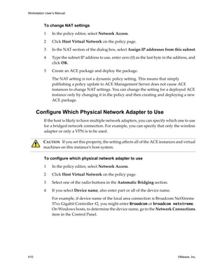 Workstation User’s Manual
410 VMware, Inc.
To change NAT settings
1 In the policy editor, select Network Access.
2 Click Host Virtual Network on the policy page.
3 In the NAT section of the dialog box, select Assign IP addresses from this subnet.
4 Type the subnet IP address to use, enter zero (0) as the last byte in the address, and 
click OK.
5 Create an ACE package and deploy the package.
The NAT setting is not a dynamic policy setting. This means that simply 
publishing a policy update to ACE Management Server does not cause ACE 
instances to change NAT settings. You can change the setting for a deployed ACE 
instance only by changing it in the policy and then creating and deploying a new 
ACE package.
Configure Which Physical Network Adapter to Use
If the host is likely to have multiple network adapters, you can specify which one to use 
for a bridged network connection. For example, you can specify that only the wireless 
adapter or only a VPN is to be used.
To configure which physical network adapter to use
1 In the policy editor, select Network Access.
2 Click Host Virtual Network on the policy page.
3 Select one of the radio buttons in the Automatic Bridging section.
4 If you select Device name, also enter part or all of the device name.
For example, if device name of the local area connection is Broadcom NetXtreme 
57xx Gigabit Controller #2, you might enter Broadcom or broadcom netxtreme. 
On Windows hosts, to determine the device name, go to the Network Connections 
item in the Control Panel.
CAUTION   If you set this property, the setting affects all of the ACE instances and virtual 
machines on this instance’s host system.
 
