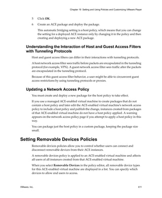 VMware, Inc. 411
Chapter 19 Setting and Using Policies and Customizing VMware Player
5 Click OK.
6 Create an ACE package and deploy the package.
This automatic bridging setting is a host policy, which means that you can change 
the setting for a deployed ACE instance only by changing it in the policy and then 
creating and deploying a new ACE package. 
Understanding the Interaction of Host and Guest Access Filters
with Tunneling Protocols
Host and guest access filters can differ in their interactions with tunneling protocols.
A host network access filter sees traffic before packets are encapsulated in the tunneling 
protocol (for example, VPN). A guest network access filter sees traffic after the packets 
are encapsulated in the tunneling protocol. 
Because of this guest access filter behavior, a user might be able to circumvent guest 
access restrictions by using tunneling protocols or proxies.
Updating a Network Access Policy
You must create and deploy a new package for the host policy to take effect.
If you use a managed ACE‐enabled virtual machine to create packages that do not 
contain a host policy and later edit the ACE‐enabled virtual machine’s network access 
policy to include a host policy and publish the change, instances created from packages 
of that ACE‐enabled virtual machine do not have a host policy applied. A warning 
appears on the network access policy page if you attempt to apply a host policy in this 
way. 
You can package just the host policy in a custom package, keeping the package size 
small.
Setting Removable Devices Policies
Removable devices policies allow you to control whether users can connect and 
disconnect removable devices from their ACE instances. 
A removable devices policy is applied to an ACE‐enabled virtual machine and affects 
all users of all instances created from that ACE‐enabled virtual machine.
When you select Removable Devices in the policy editor, all removable device types 
for this ACE‐enabled virtual machine are displayed in a list. You can specify which 
devices to allow end users to access.
 
