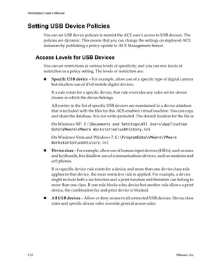 Workstation User’s Manual
412 VMware, Inc.
Setting USB Device Policies
You can set USB device policies to restrict the ACE user’s access to USB devices. The 
policies are dynamic. This means that you can change the settings on deployed ACE 
instances by publishing a policy update to ACE Management Server. 
Access Levels for USB Devices
You can set restrictions at various levels of specificity, and you can mix levels of 
restriction in a policy setting. The levels of restriction are:
 Specific USB device – For example, allow use of a specific type of digital camera 
but disallow use of iPod mobile digital devices.
If a rule exists for a specific device, that rule overrides any rules set for device 
classes in which the device belongs.
All entries in the list of specific USB devices are maintained in a device database 
that is included with the files for this ACE‐enabled virtual machine. You can copy 
and share the database. It is not write‐protected. The default location for the file is:
On Windows XP: C:Documents and SettingsAll UsersApplication
DataVMwareVMware Workstationusbhistory.ini
On Windows Vista and Windows 7: C:ProgramDataVMwareVMware
Workstationusbhistory.ini
 Device class – For example, allow use of human input devices (HIDs), such as mice 
and keyboards, but disallow use of communications devices, such as modems and 
cell phones.
If no specific device rule exists for a device and more than one device class rule 
applies to that device, the most restrictive rule is applied. For example, a device 
might include both a fax function and a print function and therefore can belong to 
more than one class. If one rule blocks a fax device but another rule allows a print 
device, the combination fax and print device is blocked.
 All USB devices – Allow or deny access to all connected USB devices. Device class 
rules and specific device rules override general access rules.
 