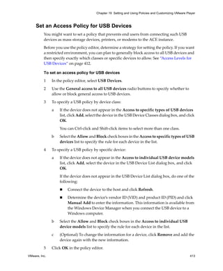 VMware, Inc. 413
Chapter 19 Setting and Using Policies and Customizing VMware Player
Set an Access Policy for USB Devices
You might want to set a policy that prevents end users from connecting such USB 
devices as mass storage devices, printers, or modems to the ACE instance. 
Before you use the policy editor, determine a strategy for setting the policy. If you want 
a restricted environment, you can plan to generally block access to all USB devices and 
then specify exactly which classes or specific devices to allow. See “Access Levels for 
USB Devices” on page 412.
To set an access policy for USB devices
1 In the policy editor, select USB Devices.
2 Use the General access to all USB devices radio buttons to specify whether to 
allow or block general access to USB devices.
3 To specify a USB policy by device class:
a If the device does not appear in the Access to specific types of USB devices 
list, click Add, select the device in the USB Device Classes dialog box, and click 
OK.
You can Ctrl‐click and Shift‐click items to select more than one class.
b Select the Allow and Block check boxes in the Access to specific types of USB 
devices list to specify the rule for each device in the list.
4 To specify a USB policy by specific device:
a If the device does not appear in the Access to individual USB device models 
list, click Add, select the device in the USB Device List dialog box, and click 
OK.
If the device does not appear in the USB Device List dialog box, do one of the 
following:
 Connect the device to the host and click Refresh. 
 Determine the device’s vendor ID (VID) and product ID (PID) and click 
Manual Add to enter the information. This information is available from 
the Windows Device Manager when you connect the USB device to a 
Windows computer.
b Select the Allow and Block check boxes in the Access to individual USB 
device models list to specify the rule for each device in the list.
c (Optional) To change the information for a device, click Remove and add the 
device again with the new information.
5 Click OK in the policy editor.
 