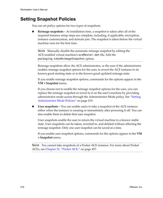 Workstation User’s Manual
418 VMware, Inc.
Setting Snapshot Policies
You can set policy options for two types of snapshots:
 Reimage snapshots – At installation time, a snapshot is taken after all of the 
required instance setup steps are complete, including, if applicable, encryption, 
instance customization, and domain join. The snapshot is taken before the virtual 
machine runs for the first time.
Reimage snapshots allow the ACE administrator, or the user if the administrator 
enables reimage snapshot options for the user, to revert the ACE instance to its 
known good starting state or to the known good updated reimage state. 
If you enable reimage snapshot options, commands for the options appear in the 
VM > Snapshot menu. 
If you choose not to enable the reimage snapshot options for the user, you can 
replace the reimage snapshot or revert to it on the user’s machine by providing 
administrator mode access through the Administrator Mode policy. See “Setting 
Administrator Mode Policies” on page 419. 
 User snapshots – You can enable users to take a snapshot of the ACE instance 
either when the instance is running or immediately after powering it off. You can 
also enable them to delete that user snapshot. 
User snapshots enable the user to return the virtual machine to a known stable 
state. User snapshots can be taken, reverted to, and deleted without affecting the 
reimage snapshot. Only one user snapshot can be saved at a time.
If you enable user snapshot options, commands for the options appear in the VM 
> Snapshot menu.
NOTE   Manually disable the automatic reimage snapshot by editing the 
ACE‐enabled virtual machine’s aceMaster.dat file. Edit the 
packaging.takeReimageSnapshot option.
NOTE   You cannot take snapshots of a Pocket ACE instance. For more about Pocket 
ACEs, see Chapter 21, “Pocket ACE,” on page 457.
 