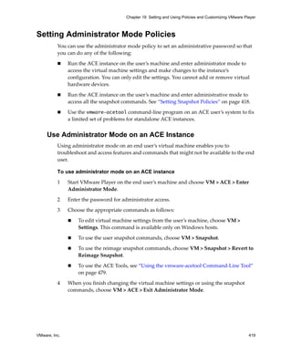 VMware, Inc. 419
Chapter 19 Setting and Using Policies and Customizing VMware Player
Setting Administrator Mode Policies
You can use the administrator mode policy to set an administrative password so that 
you can do any of the following:
 Run the ACE instance on the user’s machine and enter administrator mode to 
access the virtual machine settings and make changes to the instance’s 
configuration. You can only edit the settings. You cannot add or remove virtual 
hardware devices.
 Run the ACE instance on the user’s machine and enter administrative mode to 
access all the snapshot commands. See “Setting Snapshot Policies” on page 418.
 Use the vmware-acetool command‐line program on an ACE user’s system to fix 
a limited set of problems for standalone ACE instances. 
Use Administrator Mode on an ACE Instance
Using administrator mode on an end user’s virtual machine enables you to 
troubleshoot and access features and commands that might not be available to the end 
user.
To use administrator mode on an ACE instance
1 Start VMware Player on the end user’s machine and choose VM > ACE > Enter 
Administrator Mode.
2 Enter the password for administrator access.
3 Choose the appropriate commands as follows:
 To edit virtual machine settings from the user’s machine, choose VM > 
Settings. This command is available only on Windows hosts.
 To use the user snapshot commands, choose VM > Snapshot.
 To use the reimage snapshot commands, choose VM > Snapshot > Revert to 
Reimage Snapshot.
 To use the ACE Tools, see “Using the vmware‐acetool Command‐Line Tool” 
on page 479. 
4 When you finish changing the virtual machine settings or using the snapshot 
commands, choose VM > ACE > Exit Administrator Mode.
 