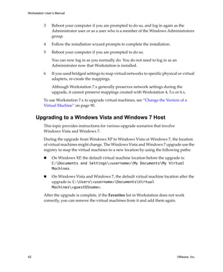 Workstation User’s Manual
42 VMware, Inc.
3 Reboot your computer if you are prompted to do so, and log in again as the 
Administrator user or as a user who is a member of the Windows Administrators 
group. 
4 Follow the installation wizard prompts to complete the installation. 
5 Reboot your computer if you are prompted to do so. 
You can now log in as you normally do. You do not need to log in as an 
Administrator now that Workstation is installed. 
6 If you used bridged settings to map virtual networks to specific physical or virtual 
adapters, re‐create the mappings. 
Although Workstation 7.x generally preserves network settings during the 
upgrade, it cannot preserve mappings created with Workstation 4, 5.x or 6.x.
To use Workstation 7.x to upgrade virtual machines, see “Change the Version of a 
Virtual Machine” on page 90.
Upgrading to a Windows Vista and Windows 7 Host
This topic provides instructions for various upgrade scenarios that involve 
Windows Vista and Windows 7. 
During the upgrade from Windows XP to Windows Vista or Windows 7, the location 
of virtual machines might change. The Windows Vista and Windows 7 upgrade use the 
registry to map the virtual machines to a new location by using the following paths:
 On Windows XP, the default virtual machine location before the upgrade is: 
C:Documents and Settings<username>My DocumentsMy Virtual
Machines.
 On Windows Vista and Windows 7, the default virtual machine location after the 
upgrade is: C:Users<username>DocumentsVirtual
Machines<guestOSname>.
After the upgrade is complete, if the Favorites list in Workstation does not work 
correctly, you can remove the virtual machines from it and add them again. 
 