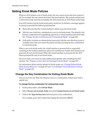 Workstation User’s Manual
420 VMware, Inc.
Setting Kiosk Mode Policies
When an ACE instance runs in kiosk mode, the user cannot access the host system at 
all. For example, the user cannot shut down the host machine. The virtual machine runs 
in full screen mode and does not display the ACE menu bar or ACE Player online help.
If an ACE instance has the kiosk mode policy turned on, by default, a message appears 
at startup to provide the following information:
 Warns the user that the virtual machine is about to go into kiosk mode. 
 Tells the user which key combination to use to exit kiosk mode. The default is the 
hot‐key combination for ungrabbing input from a virtual machine (often Ctrl+Alt). 
See “Change the Key Combination for Exiting Kiosk Mode” on page 420.
 If the policy includes an administrator password, tells the user that host access is 
available only if the user enters the password after pressing the key combination 
to exit kiosk mode.
When a user exits kiosk mode, the virtual machine is powered off or suspended, 
according to the runtime preference policy for exit behavior. Pocket ACE instances are 
powered off and synchronized. When the virtual machine is powered off, the ACE 
Player prompts the user to exit kiosk mode.
On Linux hosts, you must set some additional properties after installing the ACE 
instance. See “Prepare a Linux Host for Running in Kiosk Mode” on page 472.
For information about startup options for kiosk mode, see “Change Default Kiosk 
Mode Startup Behavior” on page 475 and “Use Multiple Virtual Machines in Kiosk 
Mode” on page 476.
Change the Key Combination for Exiting Kiosk Mode
You can use Ctrl, Alt, Shift, the Windows key, or a combination of these keys with a 
regular key. 
To change the key combination for exiting kiosk mode
1 In the policy editor, select Kiosk Mode.
2 Select Always run in kiosk mode and select Custom hot key to exit kiosk mode.
3 Click in the Type hot key here field and press a key combination.
For example, press Alt+X rather than typing the characters Alt+X.
 