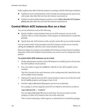 Workstation User’s Manual
422 VMware, Inc.
Policy updates take effect while the instance is running, with the following exceptions:
 Updates to access control policies, which include user and group lists, passwords, 
and scripts, take effect the next time the instance is powered on.
 Updates to policy update frequency policies, if set to Only when the ACE instance 
powers on, take effect the next time the instance is powered on.
Control Which ACE Instances Run on a Host
You can set restrictions such as the following:
 Specify whether virtual machines that are not ACE instances can run on the 
machine. This is a host‐wide policy, which requires an administrator to install the 
package.
 Specify that only ACE instances with a specific creator ID can run on the machine.
You can control which virtual machines and ACE instances can be run on a host by 
editing the aceMaster.dat file in the virtual machine directory.
Before you begin, if you plan to run multiple ACE instances on the end user’s machine, 
determine which ACE‐enabled virtual machine you want to use for setting host‐wide 
policies.
To control which ACE instances run on a host
1 On the administrator machine where Workstation is installed, power off and close 
the ACE‐enabled virtual machine.
2 Use a text editor to open the aceMaster.dat file for the ACE‐enabled virtual 
machine.
This file is located in the same directory as the configuration file (.vmx file) for the 
ACE‐enabled virtual machine.
3 (Optional) To specify that non‐ACE virtual machines cannot run on the host, find 
the allowVMs property and change it from 1 to 0.
4 Find the requiredCreatorID property and set it to an identifier. 
For example, to set the required creator ID to creator1, edit the line as follows:
requiredCreatorID = "creator1"
You set requiredCreatorID once for each host. You do not need to set this 
property on other ACE instances that run on the same host.
This is a host‐wide policy, which requires an administrator to install the package.
 