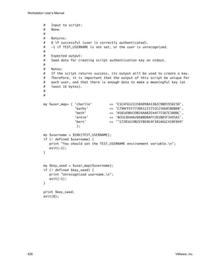 Workstation User’s Manual
426 VMware, Inc.
# Input to script:
# None.
#
# Returns:
# 0 if successful (user is correctly authenticated).
# -1 if TEST_USERNAME is not set, or the user is unrecognized.
#
# Expected output:
# Seed data for creating script authentication key on stdout.
#
# Notes:
# If the script returns success, its output will be used to create a key.
# Therefore, it is important that the output of this script be unique for
# each user, and that there is enough data to make a meaningful key (at
# least 16 bytes).
#
#
my %user_map= ( 'charlie' => 'E1C4F612135B4D98A33B2C9BD595025D',
'kathy' => 'C79AFFEF773D61225751C2566858DB08',
'beth' => '05B169B439B26AAB2EA4F755B7E3800C',
'ernie' => '8CE63D4AA2068BD8AFF2D1B05F3495A5',
'bert' => '"172B1619B2EFBE0E4F381AA1C428F049'
);
my $username = $ENV{TEST_USERNAME};
if (! defined $username) {
print "You should set the TEST_USERNAME environment variable.n";
exit(-1);
}
my $key_seed = $user_map{$username};
if (! defined $key_seed) {
print "Unrecognized username.n";
exit(-1);
}
print $key_seed;
exit(0);
 