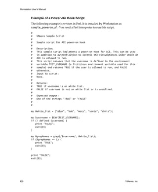 Workstation User’s Manual
428 VMware, Inc.
Example of a Power-On Hook Script
The following example is written in Perl. It is installed by Workstation as 
sample_poweron.pl. You need a Perl interpreter to run this script.
#
# VMware Sample Script
#
# Sample script for ACE power-on hook
#
# Description:
# This sample script implements a power-on hook for ACE. This can be used
# in addition to authentication to control the circumstances under which an
# ACE is allowed to run.
# This script assumes that the username is defined in the environment
# variable TEST_USERNAME (a ficticious environment variable used for this
# sample) and returns TRUE if the user is allowed to run, and FALSE
# otherwise.
# Input to script:
# None.
#
# Returns:
# TRUE if username is on white list.
# FALSE if username is not on white list or is undefined.
#
# Expected output:
# One of the strings "TRUE" or "FALSE"
#
#
my @white_list = ("alan", "bob", "mary", "sonia", "chris");
my $username = $ENV{TEST_USERNAME};
if (! defined $username) {
print "FALSE";
exit(0);
}
my @grepNames = grep(/$username/, @white_list);
if (@grepNames == 1) {
print "TRUE";
exit(0);
}
print "FALSE";
exit(0);
 