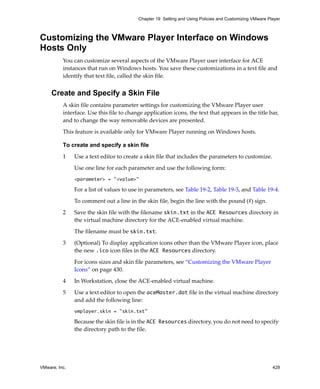 VMware, Inc. 429
Chapter 19 Setting and Using Policies and Customizing VMware Player
Customizing the VMware Player Interface on Windows
Hosts Only
You can customize several aspects of the VMware Player user interface for ACE 
instances that run on Windows hosts. You save these customizations in a text file and 
identify that text file, called the skin file.
Create and Specify a Skin File
A skin file contains parameter settings for customizing the VMware Player user 
interface. Use this file to change application icons, the text that appears in the title bar, 
and to change the way removable devices are presented.
This feature is available only for VMware Player running on Windows hosts.
To create and specify a skin file
1 Use a text editor to create a skin file that includes the parameters to customize.
Use one line for each parameter and use the following form:
<parameter> = "<value>"
For a list of values to use in parameters, see Table 19‐2, Table 19‐3, and Table 19‐4.
To comment out a line in the skin file, begin the line with the pound (#) sign.
2 Save the skin file with the filename skin.txt in the ACE Resources directory in 
the virtual machine directory for the ACE‐enabled virtual machine.
The filename must be skin.txt. 
3 (Optional) To display application icons other than the VMware Player icon, place 
the new .ico icon files in the ACE Resources directory.
For icons sizes and skin file parameters, see “Customizing the VMware Player 
Icons” on page 430.
4 In Workstation, close the ACE‐enabled virtual machine.
5 Use a text editor to open the aceMaster.dat file in the virtual machine directory 
and add the following line:
vmplayer.skin = "skin.txt"
Because the skin file is in the ACE Resources directory, you do not need to specify 
the directory path to the file.
 