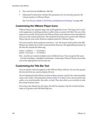 Workstation User’s Manual
430 VMware, Inc.
6 Save and close the aceMaster.dat file.
7 (Optional) To determine whether the parameters are set correctly, preview the 
virtual machine in VMware Player.
See “Use Preview Mode to Test Policy and Deployment Settings” on page 448.
Customizing the VMware Player Icons
VMware Player has separate large and small application icons. The large icon is used 
in the application switching interface (visible when you press Alt+Tab). The size of the 
large icon is usually 32x32 pixels, but VMware Player uses whatever size is specified for 
icon size in the system preference. The small (16x16 pixels) icon is used in the VMware 
Player title bar and on the Windows taskbar button for VMware Player.
The icons used for these purposes must be in .ico file format and located in the ACE
Resources subdirectory in the virtual machine directory. The applicable parameters in 
the skin file include the following:
player.iconSmall = "<filename>"
player.iconLarge = "<filename>"
One .ico file can contain multiple icons of different sizes. You can specify the same 
.ico file for player.iconSmall and player.iconLarge. VMware Player extracts the 
icon of the appropriate size for each use.
Customizing the Title Bar Text
You can specify what text appears in the VMware Player title bar. You can also specify 
the font and font size used to display the text.
The text displayed in the title bar consists of three sections: a prefix, the virtual machine 
name, and a suffix. The parameters listed in Table 19‐2 allow you to set any prefix and 
suffix, or to omit the prefix, the suffix, or both. They also allow you to include or omit 
the virtual machine name.
If you leave the defaults for all values, the title bar displays only the virtual machine 
name at 32 points in the MS Shell Dlg font.
 