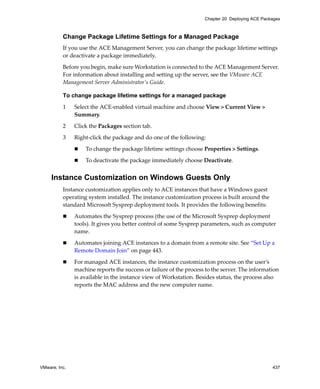 VMware, Inc. 437
Chapter 20 Deploying ACE Packages
Change Package Lifetime Settings for a Managed Package
If you use the ACE Management Server, you can change the package lifetime settings 
or deactivate a package immediately.
Before you begin, make sure Workstation is connected to the ACE Management Server. 
For information about installing and setting up the server, see the VMware ACE 
Management Server Administrator’s Guide.
To change package lifetime settings for a managed package
1 Select the ACE‐enabled virtual machine and choose View > Current View > 
Summary.
2 Click the Packages section tab. 
3 Right‐click the package and do one of the following:
 To change the package lifetime settings choose Properties > Settings.
 To deactivate the package immediately choose Deactivate.
Instance Customization on Windows Guests Only
Instance customization applies only to ACE instances that have a Windows guest 
operating system installed. The instance customization process is built around the 
standard Microsoft Sysprep deployment tools. It provides the following benefits:
 Automates the Sysprep process (the use of the Microsoft Sysprep deployment 
tools). It gives you better control of some Sysprep parameters, such as computer 
name. 
 Automates joining ACE instances to a domain from a remote site. See “Set Up a 
Remote Domain Join” on page 443.
 For managed ACE instances, the instance customization process on the user’s 
machine reports the success or failure of the process to the server. The information 
is available in the instance view of Workstation. Besides status, the process also 
reports the MAC address and the new computer name.
 