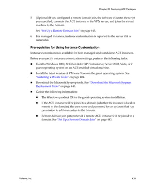 VMware, Inc. 439
Chapter 20 Deploying ACE Packages
5 (Optional) If you configured a remote domain join, the software executes the script 
you specified, connects the ACE instance to the VPN server, and joins the virtual 
machine to the domain.
See “Set Up a Remote Domain Join” on page 443.
6 For managed instances, instance customization is reported to the server if it is 
successful. 
Prerequisites for Using Instance Customization
Instance customization is available for both managed and standalone ACE instances.
Before you specify instance customization settings, perform the following tasks:
 Install a Windows 2000, 32‐bit or 64‐bit XP Professional, Server 2003, Vista, or 7 
guest operating system on an ACE‐enabled virtual machine.
 Install the latest version of VMware Tools on the guest operating system. See 
“Installing VMware Tools” on page 101.
 Download the Microsoft Sysprep tools. See “Download the Microsoft Sysprep 
Deployment Tools” on page 440. 
 Gather the following information:
 The Windows product ID for the guest operating system installation.
 If the ACE instance will be joined to a domain (whether the instance is local or 
remote to the domain), the user name and password for an account that has 
permission to add computers to the domain.
 Remote domain join parameters if a remote ACE instance will be joined to a 
domain. See “Set Up a Remote Domain Join” on page 443.
 