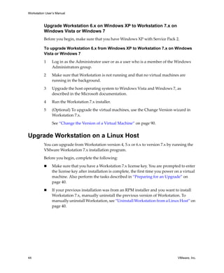 Workstation User’s Manual
44 VMware, Inc.
Upgrade Workstation 6.x on Windows XP to Workstation 7.x on
Windows Vista or Windows 7
Before you begin, make sure that you have Windows XP with Service Pack 2.
To upgrade Workstation 6.x from Windows XP to Workstation 7.x on Windows
Vista or Windows 7
1 Log in as the Administrator user or as a user who is a member of the Windows 
Administrators group. 
2 Make sure that Workstation is not running and that no virtual machines are 
running in the background.
3 Upgrade the host operating system to Windows Vista and Windows 7, as 
described in the Microsoft documentation.
4 Run the Workstation 7.x installer.
5 (Optional) To upgrade the virtual machines, use the Change Version wizard in 
Workstation 7.x.
See “Change the Version of a Virtual Machine” on page 90.
Upgrade Workstation on a Linux Host
You can upgrade from Workstation version 4, 5.x or 6.x to version 7.x by running the 
VMware Workstation 7.x installation program.
Before you begin, complete the following:
 Make sure that you have a Workstation 7.x license key. You are prompted to enter 
the license key after installation is complete, the first time you power on a virtual 
machine. Also perform the tasks described in “Preparing for an Upgrade” on 
page 40.
 If your previous installation was from an RPM installer and you want to install 
Workstation 7.x, manually uninstall the previous version of Workstation. To 
manually uninstall Workstation, see “Uninstall Workstation from a Linux Host” on 
page 40.
 