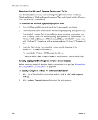 Workstation User’s Manual
440 VMware, Inc.
Download the Microsoft Sysprep Deployment Tools
You do not need to download Microsoft Sysprep deployment tools if you have a 
Windows Vista and Windows 7 operating system. They are included with the Windows 
Vista and Windows 7 installation.
To download the Microsoft Sysprep deployment tools
1 Go to the Microsoft Web site and search for Sysprep deployment tools.
2 Follow the instructions on the site for downloading the Sysprep deployment tools.
Download all versions that correspond to the guest operating systems that you 
plan to deploy. These tools include Sysprep deployment tools for Windows 2000, 
Windows 2003, and Windows XP Professional SP1 and SP2. The SP1 version works 
with Windows XP Professional with no service pack and Windows XP Professional 
SP1.
3 Unzip the files into the corresponding version‐specific directory in the 
ResourcesSysprepTools directory.
For example, for Windows XP SP3, unzip the files to:
C:Program FilesVMwareVMware WorkstationResourcesSysprepToolsxpsp3
Specify Deployment Settings for Instance Customization
Before you begin, install all required files for customization scripts. See “Prerequisites 
for Using Instance Customization” on page 439.
To specify deployment settings for instance customization
1 Select the ACE‐enabled virtual machine and choose VM > ACE > Deployment 
Settings.
2 Select Instance Customization and complete the settings panel.
 