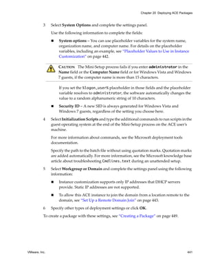 VMware, Inc. 441
Chapter 20 Deploying ACE Packages
3 Select System Options and complete the settings panel.
Use the following information to complete the fields:
 System options – You can use placeholder variables for the system name, 
organization name, and computer name. For details on the placeholder 
variables, including an example, see “Placeholder Values to Use in Instance 
Customization” on page 442.
If you set the %logon_user% placeholder in those fields and the placeholder 
variable resolves to administrator, the software automatically changes the 
value to a random alphanumeric string of 10 characters.
 Security ID – A new SID is always generated for Windows Vista and 
Windows 7 guests, regardless of the setting you choose here.
4 Select Initialization Scripts and type the additional commands to run scripts in the 
guest operating system at the end of the Mini‐Setup process on the ACE user’s 
machine. 
For more information about commands, see the Microsoft deployment tools 
documentation.
Specify the path to the batch file without using quotation marks. Quotation marks 
are added automatically. For more information, see the Microsoft knowledge base 
article about troubleshooting Cmdlines.text during an unattended setup.
5 Select Workgroup or Domain and complete the settings panel using the following 
information: 
 Instance customization supports only IP addresses that DHCP servers 
provide. Static IP addresses are not supported.
 To allow this ACE instance to join the domain from a location remote to the 
domain, see “Set Up a Remote Domain Join” on page 443. 
6 Specify other types of deployment settings or click OK.
To create a package with these settings, see “Creating a Package” on page 449.
CAUTION   The Mini‐Setup process fails if you enter administrator in the 
Name field or the Computer Name field or for Windows Vista and Windows 
7 guests, if the computer name is more than 15 characters.
 