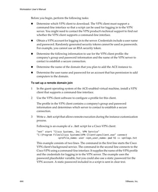 Workstation User’s Manual
444 VMware, Inc.
Before you begin, perform the following tasks:
 Determine which VPN client to download. The VPN client must support a 
command‐line interface so that a script can be used for logging in to the VPN 
server. You might need to contact the VPN product’s technical support to find out 
whether the VPN client supports a command‐line interface.
 Obtain a VPN account for logging in to the server. Credentials include a user name 
and password. Randomly generated security tokens cannot be used as passwords. 
For example, you cannot use an RSA security token.
 Determine the following information to use for the VPN client profile: the 
company’s group and password information and the name of the VPN server to 
contact to establish a secure connection.
 Determine the name of the domain that you plan to add the ACE instance to.
 Determine the user name and password for an account that has permission to add 
computers to the domain. 
To set up a remote domain join
1 In the guest operating system of the ACE‐enabled virtual machine, install a VPN 
client that supports a command‐line interface.
2 Use the VPN client software to configure a profile for this client.
The profile in the VPN client contains a company’s group and password 
information and determines which server to contact to establish a secure 
connection. 
3 Write a .bat script that allows remote execution during the instance customization 
process.
Following is an example of a .bat script for a Cisco VPN client:
"net" start "Cisco Systems, Inc. VPN Service"
"C:Program FilesCisco SystemsVPN Clientvpnclient.exe" connect
<profile_name> user <vpn_user_name> pwd %1 >> vpnlogs.txt
This example consists of two lines. The command in the first line starts the Cisco 
VPN client’s background service. The command in the second line connects to the 
Cisco VPN using a command‐line interface. It supplies the name of the VPN profile 
and the credentials for logging in to the VPN server. The example uses the 
password placeholder variable, but you could also use a static password for the 
VPN account. A static password included in a script is sent in clear text.
 