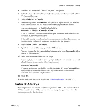 VMware, Inc. 445
Chapter 20 Deploying ACE Packages
4 Save the .bat file on the C: drive of the guest’s file system.
5 In Workstation, select the ACE‐enabled virtual machine and choose VM > ACE > 
Deployment Settings.
6 Select Workgroup or Domain.
7 In the settings panel, select Domain and specify an organizational unit and user 
name for an account that has permission to add computers to the domain.
An example of an entry in the OU full path file is 
OU=orgunits,DC=dpt,DC=domain,DC=com.
If the ACE‐enabled virtual machine is managed, passwords and commands are 
stored on ACE Management Server. 
If the ACE‐enabled virtual machine is standalone, passwords and commands are 
stored with the package. Be sure to use encryption for the package.
8 Select Enable Remote Domain Join.
9 Specify the password for logging in to the VPN server.
You can then use the %password% placeholder variable in the Command text box 
to refer to this password.
10 Enter the command that executes the script.
For example, if you name the .bat script vpn.bat and want to use the password 
placeholder variable, enter the following command:
C:vpn.bat%password%
If you use a password placeholder variable (%password%) in the Command field, 
the placeholder variable is resolved and replaced with the value from the 
Password field when the script executes.
11 Click OK.
To create a package with these settings, see “Creating a Package” on page 449.
Custom EULA Settings
You can provide a custom end‐user license agreement (EULA) that appears when an 
ACE instance is activated. The user must see and accept the agreement before the 
instance can run for the first time.
 