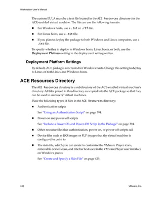 Workstation User’s Manual
446 VMware, Inc.
The custom EULA must be a text file located in the ACE Resources directory for the 
ACE‐enabled virtual machine. The file can use the following formats:
 For Windows hosts, use a .txt or .rtf file.
 For Linux hosts, use a .txt file.
 If you plan to deploy the package to both Windows and Linux computers, use a 
.txt file.
To specify whether to deploy to Windows hosts, Linux hosts, or both, use the 
Deployment Platform setting in the deployment settings editor.
Deployment Platform Settings
By default, ACE packages are created for Windows hosts. Change this setting to deploy 
to Linux or both Linux and Windows hosts.
ACE Resources Directory
The ACE Resources directory is a subdirectory of the ACE‐enabled virtual machine’s 
directory. All files placed in this directory are copied into the ACE package so that they 
can be used in end users’ virtual machines.
Place the following types of files in the ACE Resources directory:
 Authentication scripts
See “Using an Authentication Script” on page 394.
 Power‐on and power‐off scripts
See “Include a Power‐On and Power‐Off Script in the Package” on page 394.
 Other resource files that authentication, power‐on, or power‐off scripts call
 Device files such as ISO images or FLP images that the virtual machine is 
configured to point to
 The skin file, which you can create to customize the VMware Player icons, 
removable device icons, and title bar text used in the VMware Player user interface 
on Windows guests
See “Create and Specify a Skin File” on page 429.
 