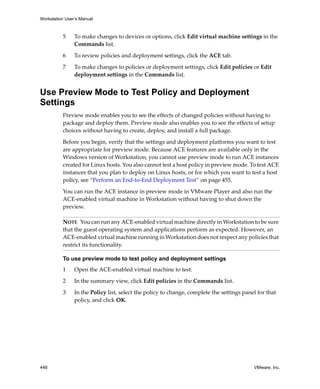 Workstation User’s Manual
448 VMware, Inc.
5 To make changes to devices or options, click Edit virtual machine settings in the 
Commands list.
6 To review policies and deployment settings, click the ACE tab.
7 To make changes to policies or deployment settings, click Edit policies or Edit 
deployment settings in the Commands list.
Use Preview Mode to Test Policy and Deployment
Settings
Preview mode enables you to see the effects of changed policies without having to 
package and deploy them. Preview mode also enables you to see the effects of setup 
choices without having to create, deploy, and install a full package. 
Before you begin, verify that the settings and deployment platforms you want to test 
are appropriate for preview mode. Because ACE features are available only in the 
Windows version of Workstation, you cannot use preview mode to run ACE instances 
created for Linux hosts. You also cannot test a host policy in preview mode. To test ACE 
instances that you plan to deploy on Linux hosts, or for which you want to test a host 
policy, see “Perform an End‐to‐End Deployment Test” on page 455.
You can run the ACE instance in preview mode in VMware Player and also run the 
ACE‐enabled virtual machine in Workstation without having to shut down the 
preview. 
To use preview mode to test policy and deployment settings
1 Open the ACE‐enabled virtual machine to test.
2 In the summary view, click Edit policies in the Commands list.
3 In the Policy list, select the policy to change, complete the settings panel for that 
policy, and click OK.
NOTE   You can run any ACE‐enabled virtual machine directly in Workstation to be sure 
that the guest operating system and applications perform as expected. However, an 
ACE‐enabled virtual machine running in Workstation does not respect any policies that 
restrict its functionality. 
 
