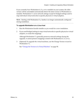 VMware, Inc. 45
Chapter 2 Installing and Upgrading VMware Workstation
If you currently have Workstation 4, 5.x, or 6.x installed on your system, the older 
version will be uninstalled automatically before the latest version of Workstation is 
installed. Workstation 7.x saves network settings except for bridged settings used to 
map individual virtual networks to specific physical or virtual adapters.
To upgrade Workstation on a Linux host
1 Run the Workstation bundle installer as you would for a new installation.
2 If you used bridged settings to map virtual networks to specific physical or virtual 
adapters, re‐create the mappings. 
Although Workstation 7.x generally preserves network settings during the 
upgrade, it cannot preserve mappings created with Workstation 4, 5.x or 6.x.
3 (Optional) To upgrade the virtual machines, use the Change Version wizard in 
Workstation 7.x.
See “Change the Version of a Virtual Machine” on page 90.
NOTE   Starting with Workstation 5.x, Samba is no longer automatically configured 
during installation.
 