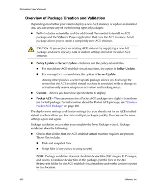 Workstation User’s Manual
450 VMware, Inc.
Overview of Package Creation and Validation
Depending on whether you want to deploy a new ACE instance or update an installed 
one, you can create any of the following types of packages:
 Full – Includes an installer and the additional files needed to install an ACE 
package and the VMware Player application that runs the ACE instance. A full 
package allows you to create a completely new ACE instance. 
 Policy Update or Server Update – Includes just the policy‐related files. 
 For standalone ACE‐enabled virtual machines, the option is Policy Update. 
 For managed virtual machines, the option is Server Update. 
Among other policies, a server update package allows you to change the 
server that the ACE‐enabled virtual machine is associated with or change an 
activation‐only server setup to an activation and tracking setup.
 Custom – Allows you to choose specific items to deploy.
 Pocket ACE – The components for a Pocket ACE package vary slightly from those 
for the full package. For information about the Pocket ACE package, see “Create a 
Pocket ACE Package” on page 460.
The deployment settings and device settings that you already set for an ACE‐enabled 
virtual machine allow you to create multiple packages quickly. You can use the same 
settings again and again. 
Package validation occurs after you complete the New Package wizard. Package 
validation does the following: 
 Checks that all files that the ACE‐enabled virtual machine requires are present. 
Those files include:
 Disk and snapshot files 
 Script files (if any policy is using scripts) 
CAUTION   If you replace an existing ACE instance by supplying a new full 
package, end users lose any data or custom settings stored in the older ACE 
instance.
NOTE   Package validation does not check for device files (ISO images, FLP images, 
and so on). To include device files in the package, put the files in the ACE
Resources folder for the ACE‐enabled virtual machine and set the devices to point 
to that location.
 