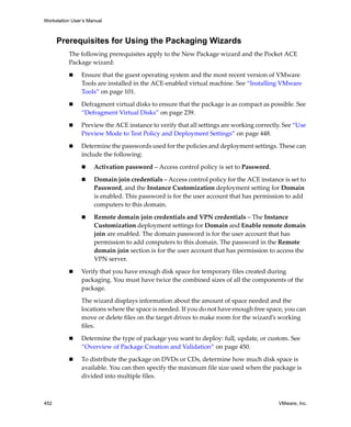Workstation User’s Manual
452 VMware, Inc.
Prerequisites for Using the Packaging Wizards
The following prerequisites apply to the New Package wizard and the Pocket ACE 
Package wizard:
 Ensure that the guest operating system and the most recent version of VMware 
Tools are installed in the ACE‐enabled virtual machine. See “Installing VMware 
Tools” on page 101.
 Defragment virtual disks to ensure that the package is as compact as possible. See 
“Defragment Virtual Disks” on page 239.
 Preview the ACE instance to verify that all settings are working correctly. See “Use 
Preview Mode to Test Policy and Deployment Settings” on page 448.
 Determine the passwords used for the policies and deployment settings. These can 
include the following:
 Activation password – Access control policy is set to Password. 
 Domain join credentials – Access control policy for the ACE instance is set to 
Password, and the Instance Customization deployment setting for Domain 
is enabled. This password is for the user account that has permission to add 
computers to this domain. 
 Remote domain join credentials and VPN credentials – The Instance 
Customization deployment settings for Domain and Enable remote domain 
join are enabled. The domain password is for the user account that has 
permission to add computers to this domain. The password in the Remote 
domain join section is for the user account that has permission to access the 
VPN server.
 Verify that you have enough disk space for temporary files created during 
packaging. You must have twice the combined sizes of all the components of the 
package.
The wizard displays information about the amount of space needed and the 
locations where the space is needed. If you do not have enough free space, you can 
move or delete files on the target drives to make room for the wizard’s working 
files.
 Determine the type of package you want to deploy: full, update, or custom. See 
“Overview of Package Creation and Validation” on page 450.
 To distribute the package on DVDs or CDs, determine how much disk space is 
available. You can then specify the maximum file size used when the package is 
divided into multiple files.
 