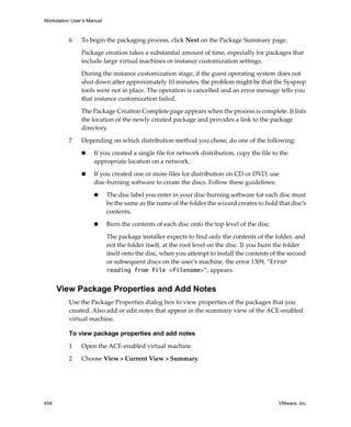 Workstation User’s Manual
454 VMware, Inc.
6 To begin the packaging process, click Next on the Package Summary page.
Package creation takes a substantial amount of time, especially for packages that 
include large virtual machines or instance customization settings.
During the instance customization stage, if the guest operating system does not 
shut down after approximately 10 minutes, the problem might be that the Sysprep 
tools were not in place. The operation is cancelled and an error message tells you 
that instance customization failed.
The Package Creation Complete page appears when the process is complete. It lists 
the location of the newly created package and provides a link to the package 
directory.
7 Depending on which distribution method you chose, do one of the following:
 If you created a single file for network distribution, copy the file to the 
appropriate location on a network.
 If you created one or more files for distribution on CD or DVD, use 
disc‐burning software to create the discs. Follow these guidelines:
 The disc label you enter in your disc‐burning software for each disc must 
be the same as the name of the folder the wizard creates to hold that disc’s 
contents. 
 Burn the contents of each disc onto the top level of the disc. 
The package installer expects to find only the contents of the folder, and 
not the folder itself, at the root level on the disc. If you burn the folder 
itself onto the disc, when you attempt to install the contents of the second 
or subsequent discs on the user’s machine, the error 1309, “Error
reading from file <filename>”, appears.
View Package Properties and Add Notes
Use the Package Properties dialog box to view properties of the packages that you 
created. Also add or edit notes that appear in the summary view of the ACE‐enabled 
virtual machine.
To view package properties and add notes
1 Open the ACE‐enabled virtual machine.
2 Choose View > Current View > Summary.
 