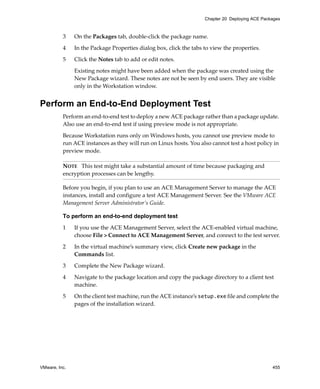 VMware, Inc. 455
Chapter 20 Deploying ACE Packages
3 On the Packages tab, double‐click the package name.
4 In the Package Properties dialog box, click the tabs to view the properties.
5 Click the Notes tab to add or edit notes.
Existing notes might have been added when the package was created using the 
New Package wizard. These notes are not be seen by end users. They are visible 
only in the Workstation window.
Perform an End-to-End Deployment Test
Perform an end‐to‐end test to deploy a new ACE package rather than a package update. 
Also use an end‐to‐end test if using preview mode is not appropriate.
Because Workstation runs only on Windows hosts, you cannot use preview mode to 
run ACE instances as they will run on Linux hosts. You also cannot test a host policy in 
preview mode.
Before you begin, if you plan to use an ACE Management Server to manage the ACE 
instances, install and configure a test ACE Management Server. See the VMware ACE 
Management Server Administrator’s Guide.
To perform an end-to-end deployment test
1 If you use the ACE Management Server, select the ACE‐enabled virtual machine, 
choose File > Connect to ACE Management Server, and connect to the test server.
2 In the virtual machine’s summary view, click Create new package in the 
Commands list.
3 Complete the New Package wizard.
4 Navigate to the package location and copy the package directory to a client test 
machine. 
5 On the client test machine, run the ACE instance’s setup.exe file and complete the 
pages of the installation wizard.
NOTE   This test might take a substantial amount of time because packaging and 
encryption processes can be lengthy.
 