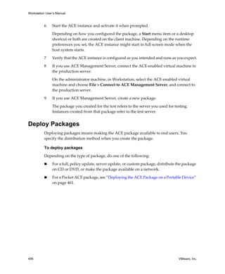 Workstation User’s Manual
456 VMware, Inc.
6 Start the ACE instance and activate it when prompted.
Depending on how you configured the package, a Start menu item or a desktop 
shortcut or both are created on the client machine. Depending on the runtime 
preferences you set, the ACE instance might start in full screen mode when the 
host system starts.
7 Verify that the ACE instance is configured as you intended and runs as you expect.
8 If you use ACE Management Server, connect the ACE‐enabled virtual machine to 
the production server.
On the administrator machine, in Workstation, select the ACE‐enabled virtual 
machine and choose File > Connect to ACE Management Server, and connect to 
the production server.
9 If you use ACE Management Server, create a new package.
The package you created for the test refers to the server you used for testing. 
Instances created from that package refer to the test server.
Deploy Packages
Deploying packages means making the ACE package available to end users. You 
specify the distribution method when you create the package.
To deploy packages
Depending on the type of package, do one of the following:
 For a full, policy update, server update, or custom package, distribute the package 
on CD or DVD, or make the package available on a network.
 For a Pocket ACE package, see “Deploying the ACE Package on a Portable Device” 
on page 461. 
 