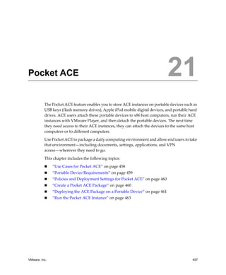 VMware, Inc. 457
21
The Pocket ACE feature enables you to store ACE instances on portable devices such as 
USB keys (flash memory drives), Apple iPod mobile digital devices, and portable hard 
drives. ACE users attach these portable devices to x86 host computers, run their ACE 
instances with VMware Player, and then detach the portable devices. The next time 
they need access to their ACE instances, they can attach the devices to the same host 
computers or to different computers. 
Use Pocket ACE to package a daily computing environment and allow end users to take 
that environment—including documents, settings, applications, and VPN 
access—wherever they need to go.
This chapter includes the following topics:
 “Use Cases for Pocket ACE” on page 458
 “Portable Device Requirements” on page 459
 “Policies and Deployment Settings for Pocket ACE” on page 460
 “Create a Pocket ACE Package” on page 460
 “Deploying the ACE Package on a Portable Device” on page 461
 “Run the Pocket ACE Instance” on page 463
Pocket ACE 21
 