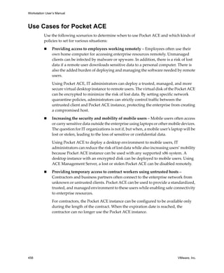 Workstation User’s Manual
458 VMware, Inc.
Use Cases for Pocket ACE
Use the following scenarios to determine when to use Pocket ACE and which kinds of 
policies to set for various situations:
 Providing access to employees working remotely – Employees often use their 
own home computer for accessing enterprise resources remotely. Unmanaged 
clients can be infected by malware or spyware. In addition, there is a risk of lost 
data if a remote user downloads sensitive data to a personal computer. There is 
also the added burden of deploying and managing the software needed by remote 
users. 
Using Pocket ACE, IT administrators can deploy a trusted, managed, and more 
secure virtual desktop instance to remote users. The virtual disk of the Pocket ACE 
can be encrypted to minimize the risk of lost data. By setting specific network 
quarantine policies, administrators can strictly control traffic between the 
untrusted client and Pocket ACE instance, protecting the enterprise from creating 
a compromised host. 
 Increasing the security and mobility of mobile users – Mobile users often access 
or carry sensitive data outside the enterprise using laptops or other mobile devices. 
The question for IT organizations is not if, but when, a mobile user’s laptop will be 
lost or stolen, leading to the loss of sensitive or confidential data. 
Using Pocket ACE to deploy a desktop environment to mobile users, IT 
administrators can reduce the risk of lost data while also increasing users’ mobility 
because Pocket ACE instance can be used with any supported x86 system. A 
desktop instance with an encrypted disk can be deployed to mobile users. Using 
ACE Management Server, a lost or stolen Pocket ACE can be disabled remotely. 
 Providing temporary access to contract workers using untrusted hosts – 
Contractors and business partners often connect to the enterprise network from 
unknown or untrusted clients. Pocket ACE can be used to provide a standardized, 
trusted, and managed environment to these users while enabling safe connectivity 
to enterprise resources. 
For contractors, the Pocket ACE instance can be configured to be available only 
during the length of the contract. When the expiration date is reached, the 
contractor can no longer use the Pocket ACE instance.
 