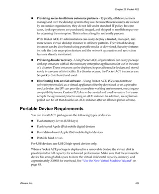 VMware, Inc. 459
Chapter 21 Pocket ACE
 Providing access to offshore outsource partners – Typically, offshore partners 
manage and own the desktop systems they use. Because these resources are owned 
by an outside organization, they do not fall under standard IT policy. In some 
cases, desktop systems are purchased, imaged, and shipped to an offshore partner 
for accessing the enterprise. This is often a lengthy and costly process. 
With Pocket ACE, IT administrators can easily deploy a trusted, managed, and 
more secure virtual desktop instance to offshore partners. The virtual desktop 
instances can be distributed using portable media or download. Security features 
include the data encryption feature and the network quarantine and restriction 
features already mentioned.   
 Providing disaster recovery – Using Pocket ACE, organizations can easily package 
desktop instances with all the necessary enterprise applications for use in the case 
of a disaster. These instances can be deployed to portable media devices and stored 
safely in a secure offsite facility. If a disaster occurs, the Pocket ACE instances can 
be quickly distributed and used. 
 Distributing beta or trial software – Using Pocket ACE, ISVs can distribute 
software preinstalled as a virtual appliance either by download or on a portable 
media device. An ISV can provide a complete working environment, ensuring no 
compatibility issues. Custom EULAs can be created and used to ensure that a user 
accepts the agreement prior to using an ACE instance. In addition, an expiration 
period can be set that disables an ACE instance after an allotted period of time. 
Portable Device Requirements
You can install ACE packages on the following types of devices:
 Flash memory drives (USB keys)
 Flash‐based Apple iPod mobile digital devices
 Hard drive–based Apple iPod mobile digital devices
 Portable hard drives
For USB devices, use USB 2 high‐speed devices only.
When a Pocket ACE package is deployed to a removable device, the virtual disk is 
preallocated to full capacity for enhanced performance. Make sure that the removable 
device has enough disk space to store the virtual disk’s total capacity, memory, and 
approximately 300MB for overhead. See “Use the New Virtual Machine Wizard” on 
page 85.
 