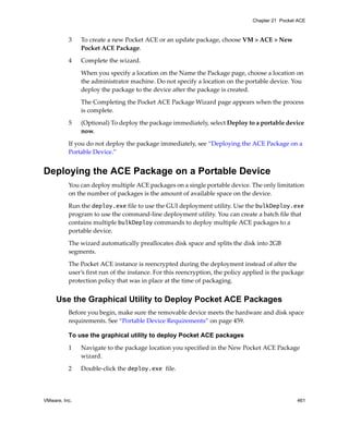 VMware, Inc. 461
Chapter 21 Pocket ACE
3 To create a new Pocket ACE or an update package, choose VM > ACE > New 
Pocket ACE Package.
4 Complete the wizard.
When you specify a location on the Name the Package page, choose a location on 
the administrator machine. Do not specify a location on the portable device. You 
deploy the package to the device after the package is created.
The Completing the Pocket ACE Package Wizard page appears when the process 
is complete. 
5 (Optional) To deploy the package immediately, select Deploy to a portable device 
now.
If you do not deploy the package immediately, see “Deploying the ACE Package on a 
Portable Device.”
Deploying the ACE Package on a Portable Device
You can deploy multiple ACE packages on a single portable device. The only limitation 
on the number of packages is the amount of available space on the device. 
Run the deploy.exe file to use the GUI deployment utility. Use the bulkDeploy.exe 
program to use the command‐line deployment utility. You can create a batch file that 
contains multiple bulkDeploy commands to deploy multiple ACE packages to a 
portable device.
The wizard automatically preallocates disk space and splits the disk into 2GB 
segments.
The Pocket ACE instance is reencrypted during the deployment instead of after the 
user’s first run of the instance. For this reencryption, the policy applied is the package 
protection policy that was in place at the time of packaging. 
Use the Graphical Utility to Deploy Pocket ACE Packages
Before you begin, make sure the removable device meets the hardware and disk space 
requirements. See “Portable Device Requirements” on page 459.
To use the graphical utility to deploy Pocket ACE packages
1 Navigate to the package location you specified in the New Pocket ACE Package 
wizard.
2 Double‐click the deploy.exe file. 
 