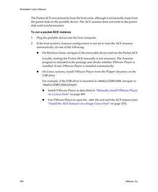 Workstation User’s Manual
464 VMware, Inc.
The Pocket ACE runs primarily from the host cache, although it occasionally reads from 
the parent disk on the portable device. The ACE instance does not write to the parent 
disk until synchronization.
To run a pocket ACE instance
1 Plug the portable device into the host computer.
2 If the host system’s Autorun configuration is not set to start the ACE instance 
automatically, do one of the following:
 On Windows hosts, navigate to the removable device and run the Pocket ACE.
Usually, starting the Pocket ACE manually is not necessary. The Autorun 
program is included in the package and checks whether VMware Player is 
installed. If not, VMware Player is installed automatically. 
 On Linux systems, install VMware Player from the Player directory on the 
USB drive.
For example, if the USB drive is mounted at /media/USBFLASH, navigate to 
/media/USBFLASH/player.
 Install VMware Player as described in “Manually Install VMware Player 
on a Linux Host” on page 469. 
 Use VMware Player to open the .vmx file and start the ACE instance (see 
“Install the ACE Instance on a Single Linux Host” on page 470).
 