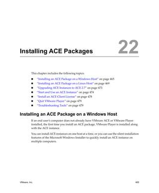 VMware, Inc. 465
22
This chapter includes the following topics:
 “Installing an ACE Package on a Windows Host” on page 465
 “Installing an ACE Package on a Linux Host” on page 469
 “Upgrading ACE Instances to ACE 2.7” on page 473
 “Start and Use an ACE Instance” on page 474
 “Install an ACE Client License” on page 478
 “Quit VMware Player” on page 479
 “Troubleshooting Tools” on page 479
Installing an ACE Package on a Windows Host
If an end user’s computer does not already have VMware ACE or VMware Player 
installed, the first time you install an ACE package, VMware Player is installed along 
with the ACE instance.
You can install ACE instances on one host at a time, or you can use the silent installation 
features of the Microsoft Windows Installer to quickly install an ACE instance on 
multiple computers.
Installing ACE Packages 22
 