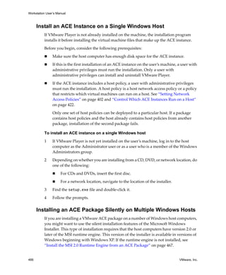 Workstation User’s Manual
466 VMware, Inc.
Install an ACE Instance on a Single Windows Host
If VMware Player is not already installed on the machine, the installation program 
installs it before installing the virtual machine files that make up the ACE instance.
Before you begin, consider the following prerequisites:
 Make sure the host computer has enough disk space for the ACE instance.
 If this is the first installation of an ACE instance on the user’s machine, a user with 
administrative privileges must run the installation. Only a user with 
administrative privileges can install and uninstall VMware Player. 
 If the ACE instance includes a host policy, a user with administrative privileges 
must run the installation. A host policy is a host network access policy or a policy 
that restricts which virtual machines can run on a host. See “Setting Network 
Access Policies” on page 402 and “Control Which ACE Instances Run on a Host” 
on page 422.
Only one set of host policies can be deployed to a particular host. If a package 
contains host policies and the host already contains host policies from another 
package, installation of the second package fails.
To install an ACE instance on a single Windows host
1 If VMware Player is not yet installed on the user’s machine, log in to the host 
computer as the Administrator user or as a user who is a member of the Windows 
Administrators group. 
2 Depending on whether you are installing from a CD, DVD, or network location, do 
one of the following:
 For CDs and DVDs, insert the first disc. 
 For a network location, navigate to the location of the installer.
3 Find the setup.exe file and double‐click it.
4 Follow the prompts.
Installing an ACE Package Silently on Multiple Windows Hosts
If you are installing a VMware ACE package on a number of Windows host computers, 
you might want to use the silent installation features of the Microsoft Windows 
Installer. This type of installation requires that the host computers have version 2.0 or 
later of the MSI runtime engine. This version of the installer is available in versions of 
Windows beginning with Windows XP. If the runtime engine is not installed, see 
“Install the MSI 2.0 Runtime Engine from an ACE Package” on page 467.
 