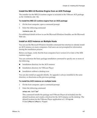 VMware, Inc. 467
Chapter 22 Installing ACE Packages
Install the MSI 2.0 Runtime Engine from an ACE Package
The installer for the MSI 2.0 runtime engine is included in the VMware ACE package 
as the instmsiw.exe file.
To install the MSI 2.0 runtime engine from an ACE package
1 On the host computer, open a command prompt.
2 Enter the following command:
instmsiw.exe /Q
For additional details on how to use the Microsoft Windows Installer, see the Microsoft 
Web site.
Install an ACE Instance on Multiple Hosts
You can use the Microsoft Windows Installer command‐line interface to silently install 
an ACE instance on many computers. End users are not prompted for information 
during the installation process.
Before you begin, verify that the host computers have version 2.0 or later of the MSI 
runtime engine.
You can customize the basic package installation command to specify one or more of 
the following:
 Installation directory for the ACE instance
 Installation directory for VMware Player
 Installation without a desktop icon
You can also install an upgrade silently. An upgrade is always installed in the same 
directory or directories as the previous package. 
To install the ACE instance on multiple hosts
1 On the host computer, open a command prompt.
2 Enter the following command:
setup.exe /s/v"/qn"
This command installs the package and VMware Player (if included) into the 
default locations and creates a shortcut for the ACE instance on the desktop. The 
default location for the VMware Player application is C:Program
FilesVMwareVMware Player.
 