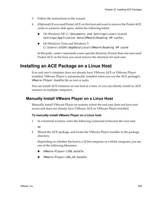 VMware, Inc. 469
Chapter 22 Installing ACE Packages
3 Follow the instructions in the wizard.
4 (Optional) If you used Pocket ACE on this host and want to remove the Pocket ACE 
cache to conserve disk space, delete the following folder:
 On Windows XP: C:Documents and Settings<user>Local
SettingsApplication DataVMwareRoaming VM cache
 On Windows Vista and Windows 7: 
C:Users<USER>AppDataLocalVMwareRoaming VM cache
In this path, <user> represents a user‐specific directory. If more than one user used 
Pocket ACE on the host, you must remove the directory for each user.
Installing an ACE Package on a Linux Host
If an end user’s computer does not already have VMware ACE or VMware Player 
installed, VMware Player is automatically installed when you run the ACE package’s 
VMware-Player.bundle file as root or sudo. 
You can install ACE instances on one host at a time, or you can silently install an ACE 
instance on multiple computers.
Manually Install VMware Player on a Linux Host
Manually install VMware Player on systems where the end user does not have root 
access and does not already have VMware ACE or VMware Player installed. 
To manually install VMware Player on a Linux host
1 In a terminal window, enter the following command to become the root user: 
su
2 Mount the ACE package, and locate the VMware Player installer in the package 
directory.
Depending on whether the host is a 32‐bit computer or a 64‐bit computer, you see 
one of the following filenames:
 VMware-Player-i386.bundle
 VMware-Player-x86_64.bundle
 