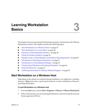 VMware, Inc. 47
3
This chapter discusses launching the Workstation program and introduces the VMware 
Workstation window. This chapter includes the following topics:
 “Start Workstation on a Windows Host” on page 47
 “Start Workstation on a Linux Host” on page 48
 “Overview of the Workstation Window” on page 48
 “Check for Product Updates” on page 59
 “Quickly Create a Virtual Machine and Install an Operating System” on page 60
 “Introduction to Workstation Preferences” on page 61
 “Introduction to Virtual Machine Settings” on page 63
 “Closing Virtual Machines and Exiting Workstation” on page 66
 “Keyboard Shortcuts” on page 67
 “Gathering Information for VMware Technical Support” on page 69
Start Workstation on a Windows Host
Depending on the options you selected during installation, you might have a desktop 
shortcut, a Start menu item, a quick launch shortcut, or some combination of these for 
launching Workstation.
To start Workstation on a Windows host
1 From the Start menu, choose Start > Programs > VMware > VMware Workstation.
2 If this is the first time you are launching Workstation, read and accept the end user 
license agreement (EULA). 
Learning Workstation
Basics 3
 