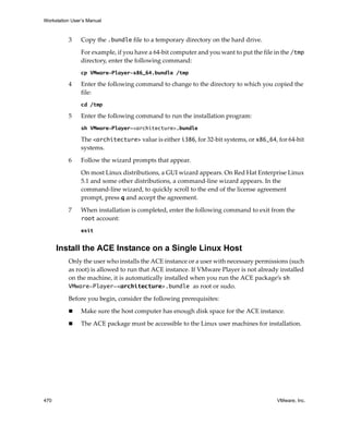 Workstation User’s Manual
470 VMware, Inc.
3 Copy the .bundle file to a temporary directory on the hard drive.
For example, if you have a 64‐bit computer and you want to put the file in the /tmp 
directory, enter the following command:
cp VMware-Player-x86_64.bundle /tmp
4 Enter the following command to change to the directory to which you copied the 
file:
cd /tmp
5 Enter the following command to run the installation program:
sh VMware-Player-<architecture>.bundle
The <architecture> value is either i386, for 32‐bit systems, or x86_64, for 64‐bit 
systems.
6 Follow the wizard prompts that appear.
On most Linux distributions, a GUI wizard appears. On Red Hat Enterprise Linux 
5.1 and some other distributions, a command‐line wizard appears. In the 
command‐line wizard, to quickly scroll to the end of the license agreement 
prompt, press q and accept the agreement.
7 When installation is completed, enter the following command to exit from the 
root account:
exit
Install the ACE Instance on a Single Linux Host
Only the user who installs the ACE instance or a user with necessary permissions (such 
as root) is allowed to run that ACE instance. If VMware Player is not already installed 
on the machine, it is automatically installed when you run the ACE package’s sh
VMware-Player-<architecture>.bundle as root or sudo. 
Before you begin, consider the following prerequisites:
 Make sure the host computer has enough disk space for the ACE instance.
 The ACE package must be accessible to the Linux user machines for installation.
 