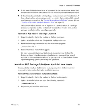 VMware, Inc. 471
Chapter 22 Installing ACE Packages
 If this is the first installation of an ACE instance on the user machine, a root user 
must run the installation. Only a root user can install and uninstall VMware Player. 
 If the ACE instance includes a host policy, a root user must run the installation. A 
host policy is a host network access policy or a policy that restricts which virtual 
machines can run on a host. See “Setting Network Access Policies” on page 402 and 
“Control Which ACE Instances Run on a Host” on page 422.
Only one set of host policies can be deployed to a particular host. If a package 
contains host policies and the host already contains host policies from another 
package, installation of the second package fails.
To install an ACE instance on a single Linux host
1 Copy the .bundle file for the package to the host computer.
2 Open a terminal window and change to the package directory.
3 Enter the following command to run the installation program:
./vmware-install.pl
4 Follow the wizard prompts that appear.
On most Linux distributions, a GUI wizard does not appear. On Red Hat 
Enterprise Linux 5.1 and some other distributions, a command‐line wizard 
appears. In the command‐line wizard, to quickly scroll to the end of the license 
agreement prompt, press q and accept the agreement.
Install an ACE Package Silently on Multiple Linux Hosts
You can silently install an ACE instance on many computers. End users are not 
prompted for information during the installation process.
To install the ACE instance on multiple Linux hosts
1 Copy the .bundle file for the package to the first host computer.
2 Open a terminal window and enter the following command:
./vmware-install.pl
3 Repeat this procedure for other hosts.
 