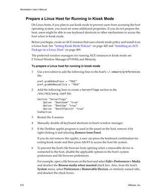 Workstation User’s Manual
472 VMware, Inc.
Prepare a Linux Host for Running in Kiosk Mode
On Linux hosts, if you plan to use kiosk mode to prevent users from accessing the host 
operating system, you must set some additional properties. If you do not prepare the 
host, users might be able to use keyboard shortcuts or other mechanisms to access the 
host when in kiosk mode.
Before you begin, create an ACE instance that uses a kiosk mode policy and install it on 
a Linux host. See “Setting Kiosk Mode Policies” on page 420 and “Installing an ACE 
Package on a Linux Host” on page 469.
The preferred window managers for running ACE instances in kiosk mode are 
F Virtual Window Manager (FVWM) and Metacity.
To prepare a Linux host for running in kiosk mode
1 Use a text editor to add the following lines to the host’s ~/.vmware/preferences 
file:
pref.grabOnKeyPress = "TRUE"
pref.grabOnMouseClick = "TRUE"
2 Add the following lines to create a ServerFlags section in the 
/etc/X11/xorg.conf file:
Section "ServerFlags"
Option "DontZoom" "true"
Option "DontZap" "true"
Option "DontVTSwitch" "true"
EndSection
3 Restart the X session.
4 Manually disable all keyboard shortcuts in host’s window manager.
5 If the Deskbar applet program is used in the panel on the host, remove it by 
right‐clicking it and selecting Remove from Panel.
If you do not remove this applet, a user can press the keyboard combination for 
exiting kiosk mode and then press Alt+F3 to access the host file system.
6 To prevent the host’s file browser from opening when a removable device is 
connected to the host, disable the applicable options in the host’s system 
preferences and file browser preferences.
For example, open a file browser on the host and select Edit > Preferences > Media 
and deselect the Browse media when inserted check box. Also, from the host’s 
System menu, select Preferences > Removable Devices, or similarly named tabs, 
and deselect the check boxes.
 