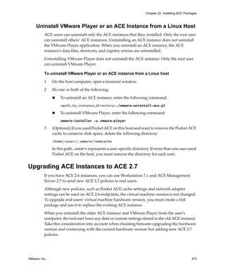 VMware, Inc. 473
Chapter 22 Installing ACE Packages
Uninstall VMware Player or an ACE Instance from a Linux Host
ACE users can uninstall only the ACE instances that they installed. Only the root user 
can uninstall others’ ACE instances. Uninstalling an ACE instance does not uninstall 
the VMware Player application. When you uninstall an ACE instance, the ACE 
instance’s data files, shortcuts, and registry entries are uninstalled.
Uninstalling VMware Player does not uninstall the ACE instance. Only the root user 
can uninstall VMware Player.
To uninstall VMware Player or an ACE instance from a Linux host
1 On the host computer, open a terminal window.
2 Do one or both of the following:
 To uninstall an ACE instance, enter the following command:
<path_to_instance_directory>./vmware-uninstall-ace.pl
 To uninstall VMware Player, enter the following command:
vmware-installer -u vmware-player
3 (Optional) If you used Pocket ACE on this host and want to remove the Pocket ACE 
cache to conserve disk space, delete the following directory:
/home/<user>/.vmware/roamcache
In this path, <user> represents a user‐specific directory. If more than one user used 
Pocket ACE on the host, you must remove the directory for each user.
Upgrading ACE Instances to ACE 2.7
If you have ACE 2.6 instances, you can use Workstation 7.x and ACE Management 
Server 2.7 to send new ACE 2.7 policies to end users. 
Although new policies, such as Pocket ACE cache settings and network adapter 
settings can be used on ACE 2.6 endpoints, the virtual machine version is not changed. 
To upgrade end users’ virtual machine hardware version, you must create a full 
package and use it to replace the existing ACE instance.
When you uninstall the older ACE instance and VMware Player from the user’s 
computer, the end user loses any data or custom settings stored in the old ACE instance. 
Take this consideration into account when choosing between upgrading the hardware 
version and continuing with the current hardware version but adding new ACE 2.7 
policies.
 