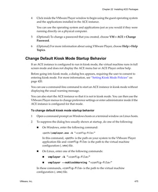 VMware, Inc. 475
Chapter 22 Installing ACE Packages
4 Click inside the VMware Player window to begin using the guest operating system 
and the applications installed in the ACE instance. 
You can use the operating system and applications just as you would if they were 
running directly on a physical computer.
5 (Optional) To change a password that you created, choose VM > ACE > Change 
Password.
6 (Optional) For more information about using VMware Player, choose Help > Help 
Topics.
Change Default Kiosk Mode Startup Behavior
If an ACE instance is configured to run in kiosk mode, the virtual machine runs in full 
screen mode and does not display the ACE menu bar or ACE Player online help. 
Before going into kiosk mode, a dialog box appears, requiring the user to consent to 
entering kiosk mode. For more information, see “Setting Kiosk Mode Policies” on 
page 420.
You can use a command‐line command to start an ACE instance in kiosk mode without 
displaying the usual warning message. 
You can also start the ACE instance so that it is not in kiosk mode. You can then use the 
VMware Player menus to change preference settings or enter administrator mode if the 
ACE instance is configured for that mode.
To change default kiosk mode startup behavior
1 Open a command prompt on Windows hosts or a terminal window on Linux hosts.
2 To suppress the dialog box usually shown at startup, do one of the following:
 On Windows, enter the following command:
<path>vmplayer.exe -k "<config-file>"
In this command, <path> is the path on your system to the VMware Player 
application file and <config-file> is the path to the virtual machine 
configuration (.vmx) file.
 On Linux, enter one of the following commands:
 vmplayer -k "<config-file>" 
 vmplayer --noKioskWarning "<config-file>" 
In these commands, <config-file> is the path to the virtual machine 
configuration (.vmx) file.
 