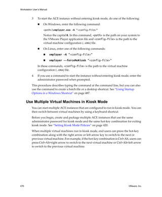 Workstation User’s Manual
476 VMware, Inc.
3 To start the ACE instance without entering kiosk mode, do one of the following:
 On Windows, enter the following command:
<path>vmplayer.exe -K "<config-file>"
Notice the capital K. In this command, <path> is the path on your system to 
the VMware Player application file and <config-file> is the path to the 
virtual machine configuration (.vmx) file.
 On Linux, enter one of the following commands:
 vmplayer -K "<config-file>" 
 vmplayer --forceNoKiosk "<config-file>" 
In these commands, <config-file> is the path to the virtual machine 
configuration (.vmx) file.
4 If you use a command to start the instance without entering kiosk mode, enter the 
administrator password when prompted.
This procedure describes typing the command at the command line, but you can also 
use the command to create a batch file or a desktop shortcut. See “Using Startup 
Options in a Windows Shortcut” on page 487.
Use Multiple Virtual Machines in Kiosk Mode
You can start multiple ACE instances that are configured to run in kiosk mode. You can 
then switch between virtual machines by using a keyboard shortcut.
Before you begin, create and package multiple ACE instances that use the same 
administrator password for kiosk mode and the same hot‐key combination for exiting 
kiosk mode. See “Setting Kiosk Mode Policies” on page 420.
When multiple virtual machines run in kiosk mode, end users can press the hot‐key 
combination along with the right arrow or left arrow key to switch to the next or 
previous virtual machine. For example, if the hot‐key combination is Ctrl+Alt, users can 
press Ctrl+Alt+right arrow to switch to the next virtual machine or Ctrl+Alt+left arrow 
to switch to the previous virtual machine.
 