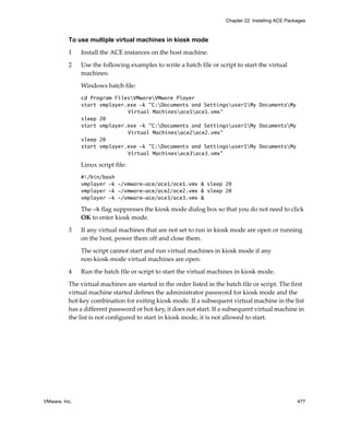 VMware, Inc. 477
Chapter 22 Installing ACE Packages
To use multiple virtual machines in kiosk mode
1 Install the ACE instances on the host machine.
2 Use the following examples to write a batch file or script to start the virtual 
machines:
Windows batch file:
cd Program FilesVMwareVMware Player
start vmplayer.exe -k "C:Documents and Settingsuser1My DocumentsMy
Virtual Machinesace1ace1.vmx"
sleep 20
start vmplayer.exe -k "C:Documents and Settingsuser1My DocumentsMy
Virtual Machinesace2ace2.vmx"
sleep 20
start vmplayer.exe -k "C:Documents and Settingsuser1My DocumentsMy
Virtual Machinesace3ace3.vmx"
Linux script file:
#!/bin/bash
vmplayer -k ~/vmware-ace/ace1/ace1.vmx & sleep 20
vmplayer -k ~/vmware-ace/ace2/ace2.vmx & sleep 20
vmplayer -k ~/vmware-ace/ace3/ace3.vmx &
The -k flag suppresses the kiosk mode dialog box so that you do not need to click 
OK to enter kiosk mode.
3 If any virtual machines that are not set to run in kiosk mode are open or running 
on the host, power them off and close them.
The script cannot start and run virtual machines in kiosk mode if any 
non‐kiosk‐mode virtual machines are open.
4 Run the batch file or script to start the virtual machines in kiosk mode.
The virtual machines are started in the order listed in the batch file or script. The first 
virtual machine started defines the administrator password for kiosk mode and the 
hot‐key combination for exiting kiosk mode. If a subsequent virtual machine in the list 
has a different password or hot‐key, it does not start. If a subsequent virtual machine in 
the list is not configured to start in kiosk mode, it is not allowed to start.
 