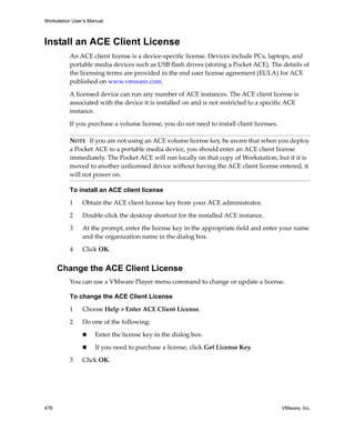 Workstation User’s Manual
478 VMware, Inc.
Install an ACE Client License
An ACE client license is a device‐specific license. Devices include PCs, laptops, and 
portable media devices such as USB flash drives (storing a Pocket ACE). The details of 
the licensing terms are provided in the end user license agreement (EULA) for ACE 
published on www.vmware.com. 
A licensed device can run any number of ACE instances. The ACE client license is 
associated with the device it is installed on and is not restricted to a specific ACE 
instance.
If you purchase a volume license, you do not need to install client licenses.
To install an ACE client license
1 Obtain the ACE client license key from your ACE administrator.
2 Double‐click the desktop shortcut for the installed ACE instance.
3 At the prompt, enter the license key in the appropriate field and enter your name 
and the organization name in the dialog box.
4 Click OK.
Change the ACE Client License
You can use a VMware Player menu command to change or update a license.
To change the ACE Client License
1 Choose Help > Enter ACE Client License.
2 Do one of the following:
 Enter the license key in the dialog box. 
 If you need to purchase a license, click Get License Key.
3 Click OK.
NOTE   If you are not using an ACE volume license key, be aware that when you deploy 
a Pocket ACE to a portable media device, you should enter an ACE client license 
immediately. The Pocket ACE will run locally on that copy of Workstation, but if it is 
moved to another unlicensed device without having the ACE client license entered, it 
will not power on. 
 