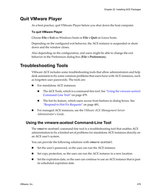 VMware, Inc. 479
Chapter 22 Installing ACE Packages
Quit VMware Player
As a best practice, quit VMware Player before you shut down the host computer. 
To quit VMware Player
Choose File > Exit on Windows hosts or File > Quit on Linux hosts.
Depending on the configured exit behavior, the ACE instance is suspended or shuts 
down and the window closes. 
Also depending on the configuration, end users might be able to change the exit 
behavior in the Preferences dialog box (File > Preferences).
Troubleshooting Tools
VMware ACE includes some troubleshooting tools that allow administrators and help 
desk assistants to fix some common problems that users have with ACE instances, such 
as forgotten user passwords. The tools are:
 For standalone ACE instances:
 The ACE Tools, which is a command‐line tool. See “Using the vmware‐acetool 
Command‐Line Tool” on page 479.
 The hot fix feature, which users access from buttons in dialog boxes. See 
“Respond to Hot Fix Requests” on page 481.
 For managed ACE instances, see the VMware ACE Management Server 
Administrator’s Guide. 
Using the vmware-acetool Command-Line Tool
The vmware-acetool command‐line tool is a troubleshooting tool that enables ACE 
administrators to fix a limited set of problems for standalone ACE instances directly on 
an ACE user’s system. 
You can provide the following solutions with vmware-acetool:
 Set the user’s password, so the user can run the ACE instance.
 Set copy protection, so the user can run the ACE instance in a new location.
 Set the expiration date, so the user can continue to use an ACE instance that is past 
its scheduled expiration date.
 