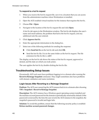 Workstation User’s Manual
482 VMware, Inc.
To respond to a hot fix request
1 When you receive the hot fix request file, save it to a location that you can access 
from the administrator machine where Workstation is installed. 
2 Open the ACE‐enabled virtual machine for the instance that requires the hot fix.
3 Choose File > Open.
4 Navigate to the location of the hot fix request file and click Open.
A hot fix tab opens in the Workstation window. The hot fix tab displays the user’s 
name and email address, the problem that led to the hot fix request, and any 
additional note the user entered.
5 Click Approve hot fix. 
6 Enter the appropriate information in the dialog box.
7 Select one of the following methods for sending the response:
 Click Send hot fix on the hot fix tab and click OK.
 Send the hot fix file. It is in the same folder as the hot fix request. The file 
extension for the fix file is .vmhf.
The display on the hot fix tab shows the status of the hot fix request, approved or 
denied, and the date on which you took action.
The user applies the hot fix by double‐clicking the hot fix file. 
Troubleshooting Setup Issues
Occasionally ACE end users have problems logging in to a domain after running the 
Revert to Reimage Snapshot command. They might sometimes also have problems 
with domain validation and name resolution. 
Login Issues After Reverting to a Reimage Snapshot
Problem: The ACE user cannot log the ACE instance back in to a domain after choosing 
VM > Snapshot > Revert to Reimage Snapshot.
Description: The ACE instance has a Windows guest operating system installed and 
the machine account password for the domain is periodically renewed by default. If the 
password is renewed by the time the user reverts the ACE instance to the snapshot, the 
snapshot’s password is invalid and login fails. 
Solution: To avoid this problem, ensure that the following security policy is enabled: 
Refuse machine account password changes.
 